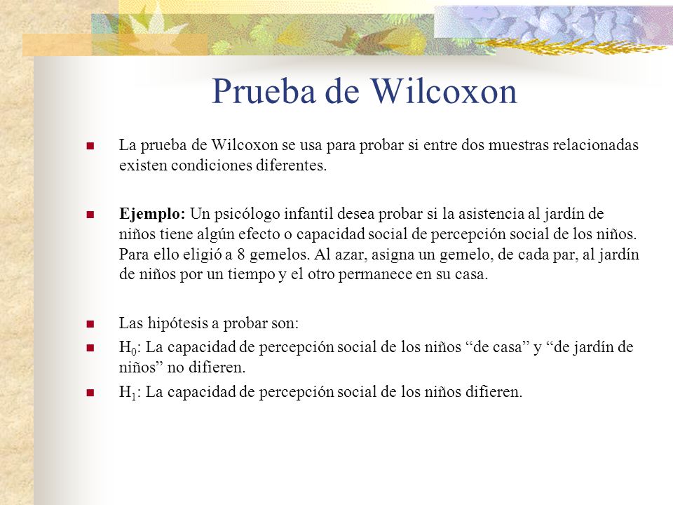 Prueba de Wilcoxon La prueba de Wilcoxon se usa para probar si entre dos muestras relacionadas existen condiciones diferentes.