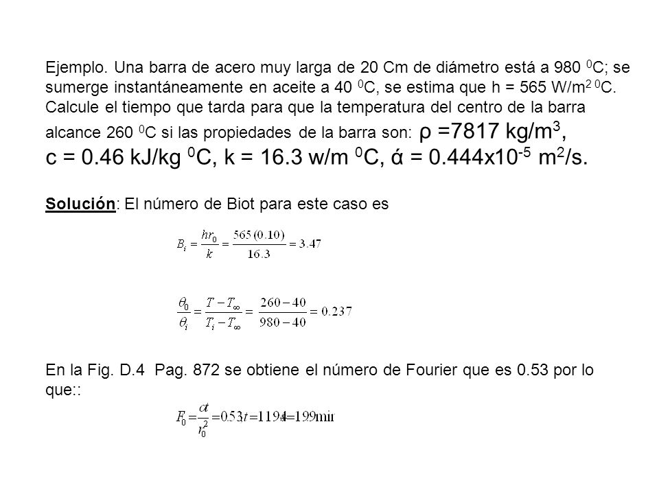 Ejemplo. Una barra de acero muy larga de 20 Cm de diámetro está a 980 0C; se sumerge instantáneamente en aceite a 40 0C, se estima que h = 565 W/m2 0C. Calcule el tiempo que tarda para que la temperatura del centro de la barra alcance 260 0C si las propiedades de la barra son: ρ =7817 kg/m3, c = 0.46 kJ/kg 0C, k = 16.3 w/m 0C, ά = 0.444x10-5 m2/s.
