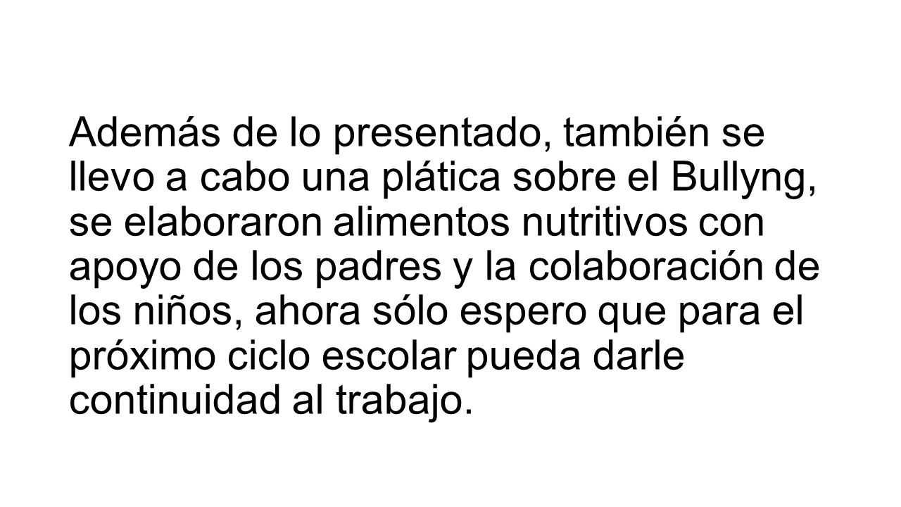 Además de lo presentado, también se llevo a cabo una plática sobre el Bullyng, se elaboraron alimentos nutritivos con apoyo de los padres y la colaboración de los niños, ahora sólo espero que para el próximo ciclo escolar pueda darle continuidad al trabajo.