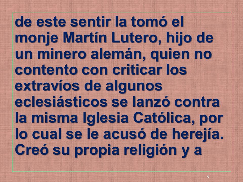 de este sentir la tomó el monje Martín Lutero, hijo de un minero alemán, quien no contento con criticar los extravíos de algunos eclesiásticos se lanzó contra la misma Iglesia Católica, por lo cual se le acusó de herejía.