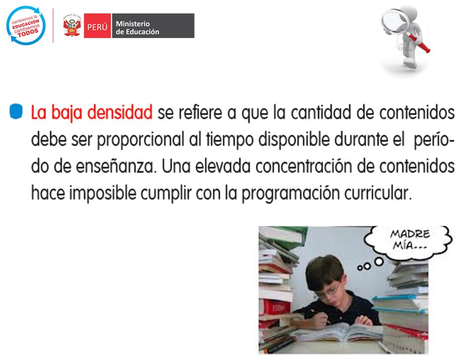 Las demandas que presenta el currículo son tales que se hace poco factible lograrlas en toda su extensión, en los tiempos disponibles para hacerlo –sin contar las horas perdidas; y disminuye a medida que es más diverso el código cultural del estudiante respecto del perfil al que responde el currículo (PEN, pág. 67): según la IV Evaluación nacional del rendimiento estudiantil del 2004, los docentes del 53,4% de estudiantes de 6° de primaria no cubren la totalidad del currículo en lo que respecta a producción de textos ; y los docentes del 66% de estudiantes de 6° de primaria no terminan lo programado en el área de matemática ((MINEDU, 2005).