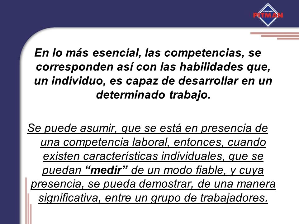 En lo más esencial, las competencias, se corresponden así con las habilidades que, un individuo, es capaz de desarrollar en un determinado trabajo.