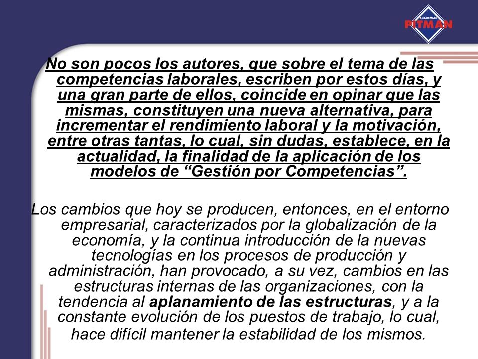 No son pocos los autores, que sobre el tema de las competencias laborales, escriben por estos días, y una gran parte de ellos, coincide en opinar que las mismas, constituyen una nueva alternativa, para incrementar el rendimiento laboral y la motivación, entre otras tantas, lo cual, sin dudas, establece, en la actualidad, la finalidad de la aplicación de los modelos de Gestión por Competencias .