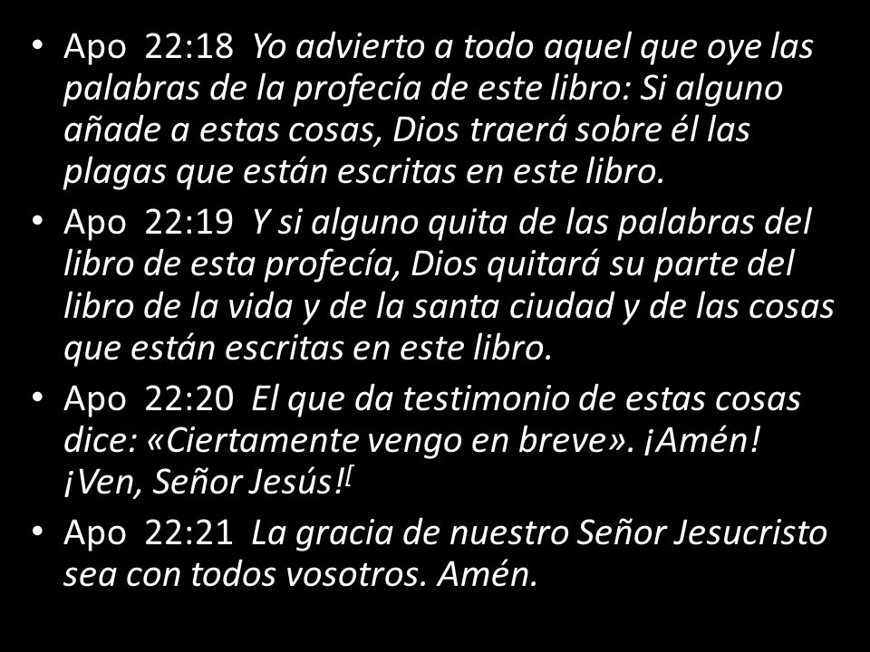 Apo 22:18 Yo advierto a todo aquel que oye las palabras de la profecía de este libro: Si alguno añade a estas cosas, Dios traerá sobre él las plagas que están escritas en este libro.