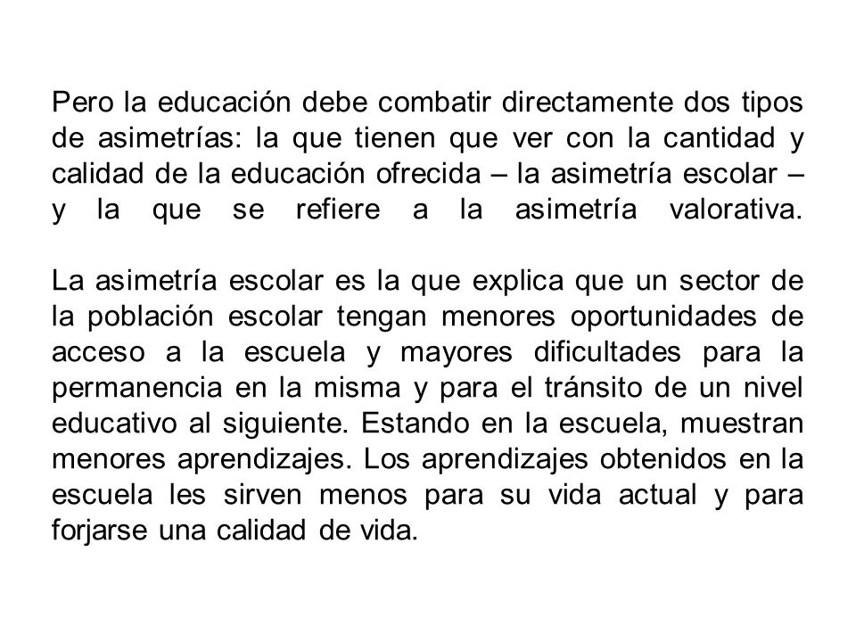 Pero la educación debe combatir directamente dos tipos de asimetrías: la que tienen que ver con la cantidad y calidad de la educación ofrecida – la asimetría escolar – y la que se refiere a la asimetría valorativa.