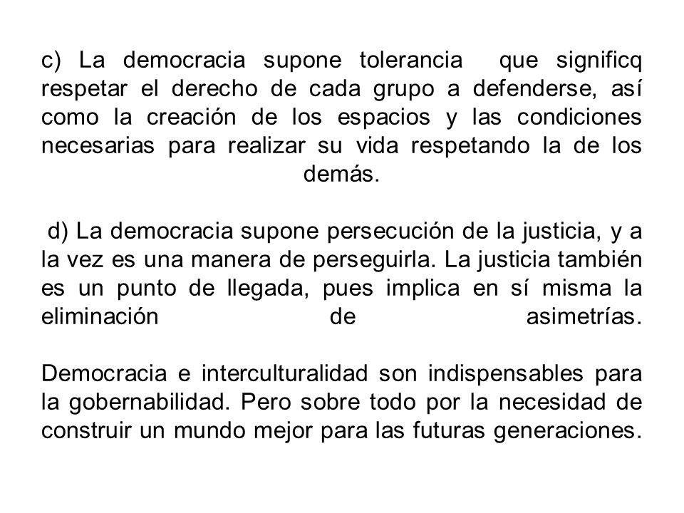 c) La democracia supone tolerancia que significq respetar el derecho de cada grupo a defenderse, así como la creación de los espacios y las condiciones necesarias para realizar su vida respetando la de los demás.