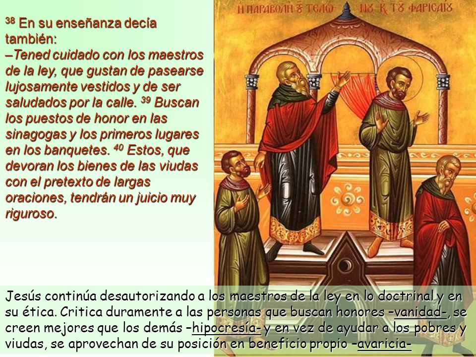 38 En su enseñanza decía también: –Tened cuidado con los maestros de la ley, que gustan de pasearse lujosamente vestidos y de ser saludados por la calle. 39 Buscan los puestos de honor en las sinagogas y los primeros lugares en los banquetes. 40 Estos, que devoran los bienes de las viudas con el pretexto de largas oraciones, tendrán un juicio muy riguroso.