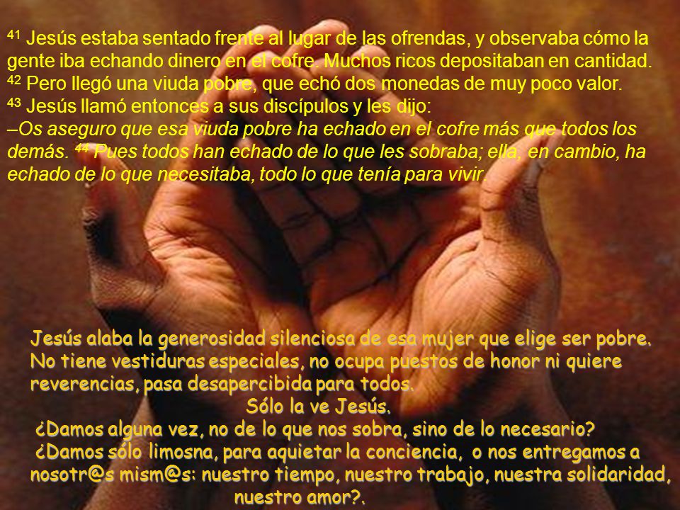 41 Jesús estaba sentado frente al lugar de las ofrendas, y observaba cómo la gente iba echando dinero en el cofre. Muchos ricos depositaban en cantidad. 42 Pero llegó una viuda pobre, que echó dos monedas de muy poco valor. 43 Jesús llamó entonces a sus discípulos y les dijo: –Os aseguro que esa viuda pobre ha echado en el cofre más que todos los demás. 44 Pues todos han echado de lo que les sobraba; ella, en cambio, ha echado de lo que necesitaba, todo lo que tenía para vivir.