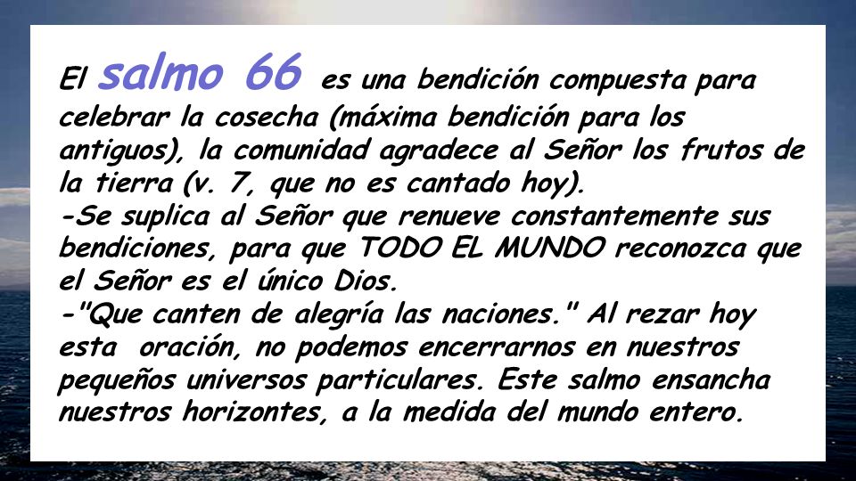El salmo 66 es una bendición compuesta para celebrar la cosecha (máxima bendición para los antiguos), la comunidad agradece al Señor los frutos de la tierra (v. 7, que no es cantado hoy).