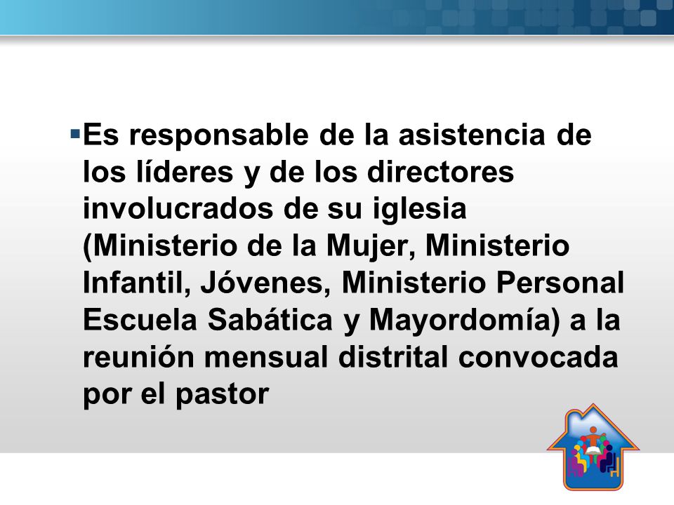 Es responsable de la asistencia de los líderes y de los directores involucrados de su iglesia (Ministerio de la Mujer, Ministerio Infantil, Jóvenes, Ministerio Personal Escuela Sabática y Mayordomía) a la reunión mensual distrital convocada por el pastor