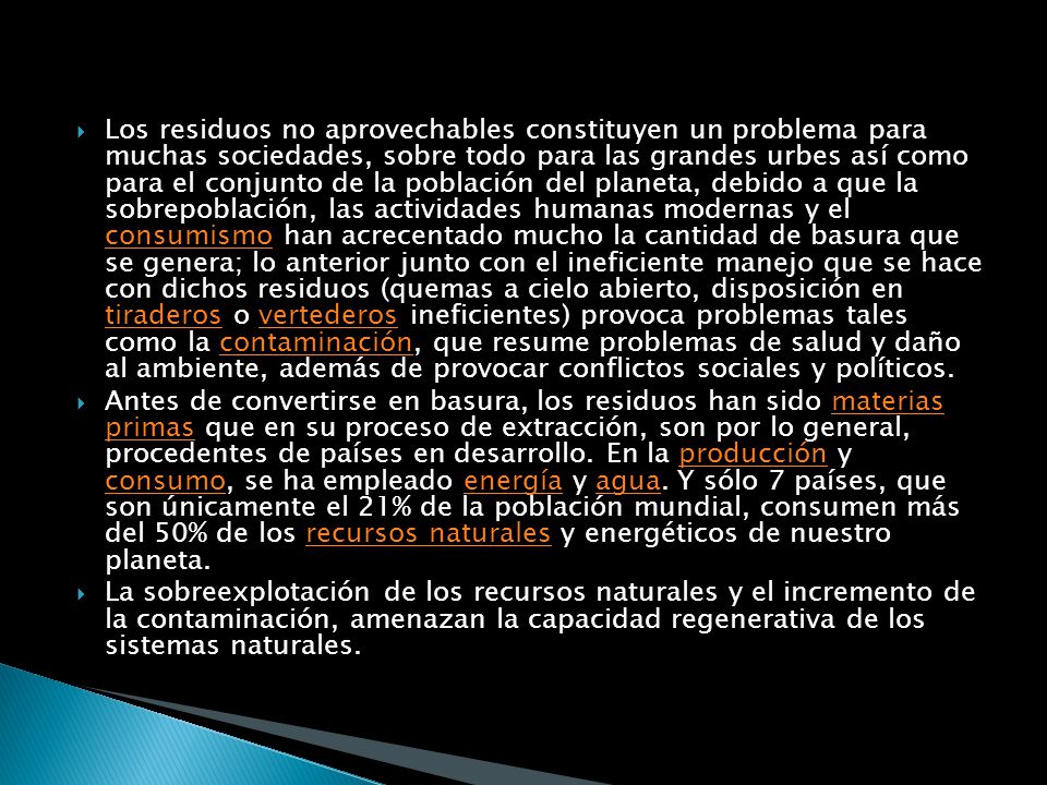 Los residuos no aprovechables constituyen un problema para muchas sociedades, sobre todo para las grandes urbes así como para el conjunto de la población del planeta, debido a que la sobrepoblación, las actividades humanas modernas y el consumismo han acrecentado mucho la cantidad de basura que se genera; lo anterior junto con el ineficiente manejo que se hace con dichos residuos (quemas a cielo abierto, disposición en tiraderos o vertederos ineficientes) provoca problemas tales como la contaminación, que resume problemas de salud y daño al ambiente, además de provocar conflictos sociales y políticos.