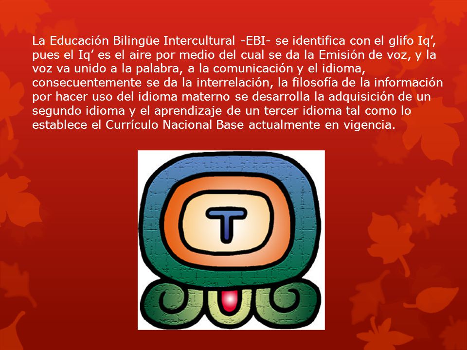 La Educación Bilingüe Intercultural -EBI- se identifica con el glifo Iq’, pues el Iq’ es el aire por medio del cual se da la Emisión de voz, y la voz va unido a la palabra, a la comunicación y el idioma, consecuentemente se da la interrelación, la filosofía de la información por hacer uso del idioma materno se desarrolla la adquisición de un segundo idioma y el aprendizaje de un tercer idioma tal como lo establece el Currículo Nacional Base actualmente en vigencia.