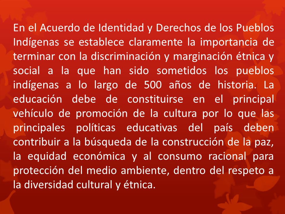 En el Acuerdo de Identidad y Derechos de los Pueblos Indígenas se establece claramente la importancia de terminar con la discriminación y marginación étnica y social a la que han sido sometidos los pueblos indígenas a lo largo de 500 años de historia.