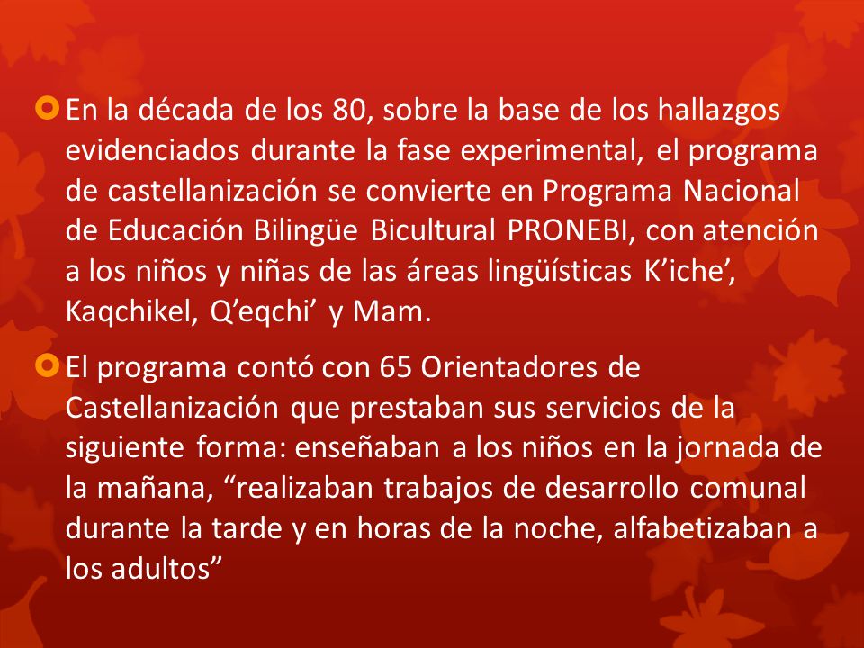 En la década de los 80, sobre la base de los hallazgos evidenciados durante la fase experimental, el programa de castellanización se convierte en Programa Nacional de Educación Bilingüe Bicultural PRONEBI, con atención a los niños y niñas de las áreas lingüísticas K’iche’, Kaqchikel, Q’eqchi’ y Mam.