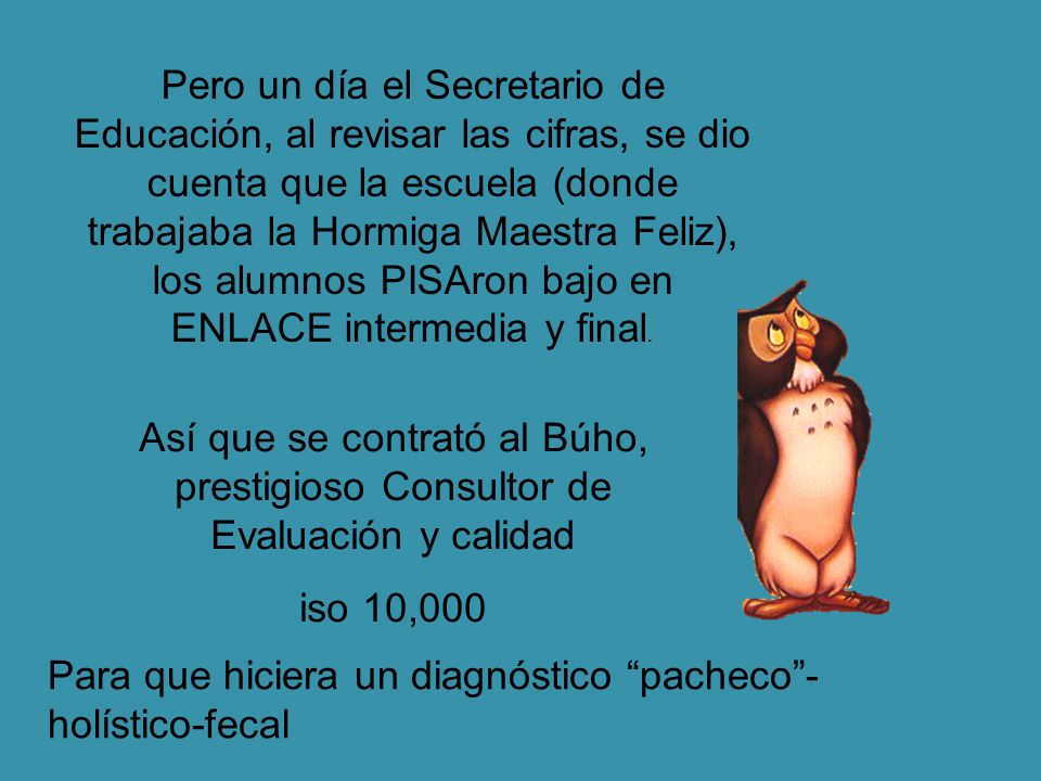 Pero un día el Secretario de Educación, al revisar las cifras, se dio cuenta que la escuela (donde trabajaba la Hormiga Maestra Feliz), los alumnos PISAron bajo en ENLACE intermedia y final.