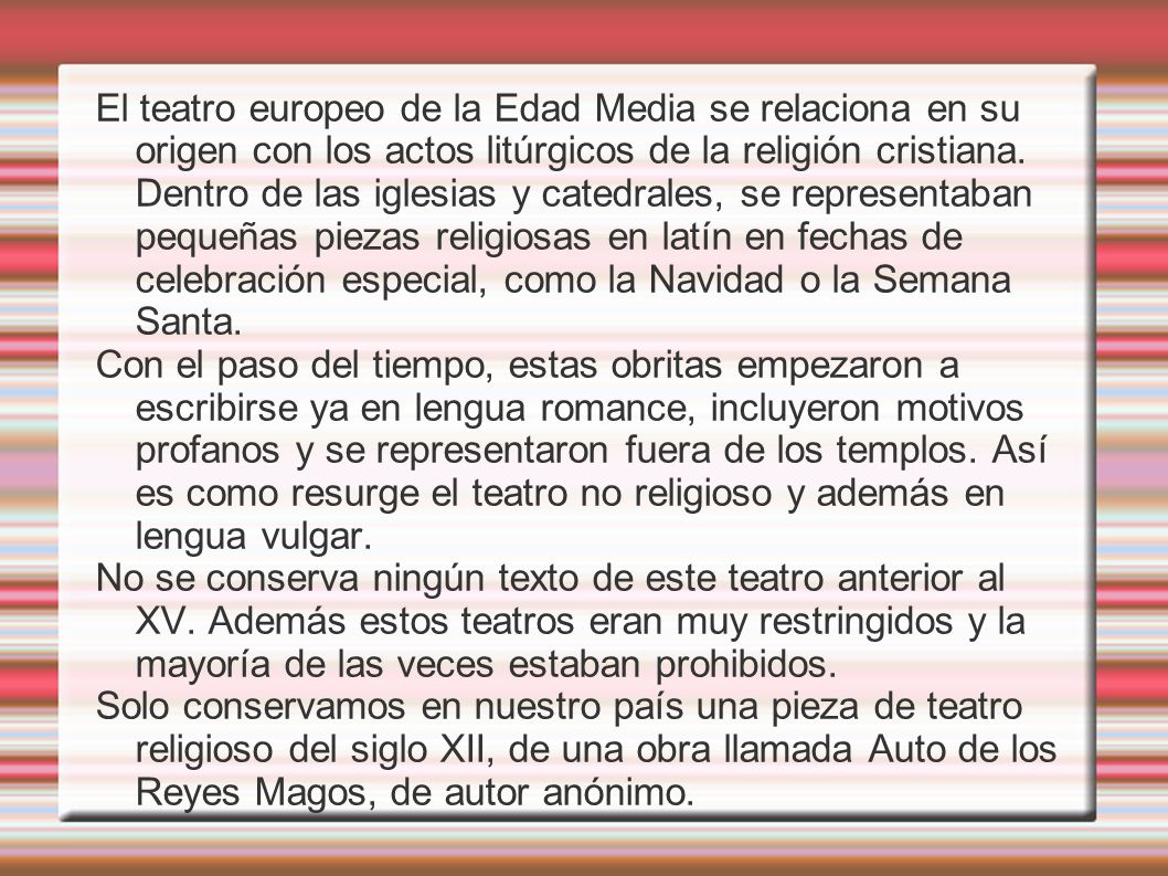 El teatro europeo de la Edad Media se relaciona en su origen con los actos litúrgicos de la religión cristiana. Dentro de las iglesias y catedrales, se representaban pequeñas piezas religiosas en latín en fechas de celebración especial, como la Navidad o la Semana Santa.