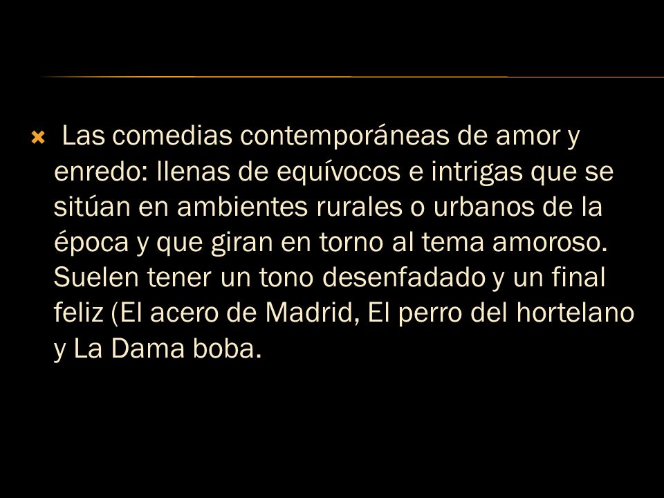 Las comedias contemporáneas de amor y enredo: llenas de equívocos e intrigas que se sitúan en ambientes rurales o urbanos de la época y que giran en torno al tema amoroso.