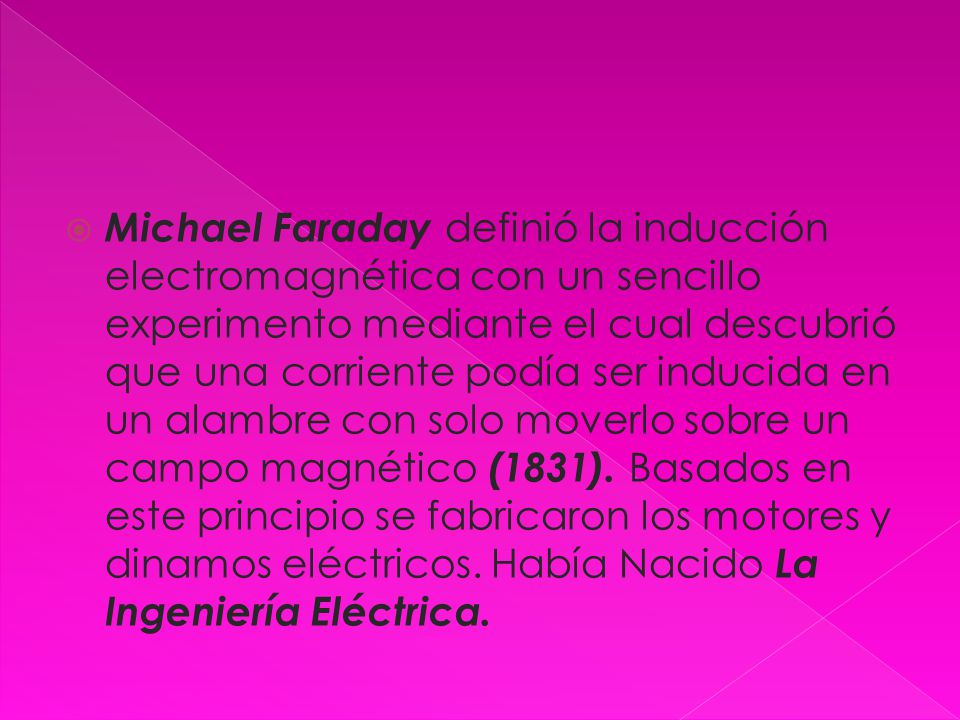 Michael Faraday definió la inducción electromagnética con un sencillo experimento mediante el cual descubrió que una corriente podía ser inducida en un alambre con solo moverlo sobre un campo magnético (1831).