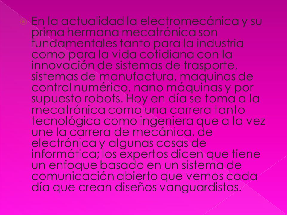 En la actualidad la electromecánica y su prima hermana mecatrónica son fundamentales tanto para la industria como para la vida cotidiana con la innovación de sistemas de trasporte, sistemas de manufactura, maquinas de control numérico, nano máquinas y por supuesto robots.