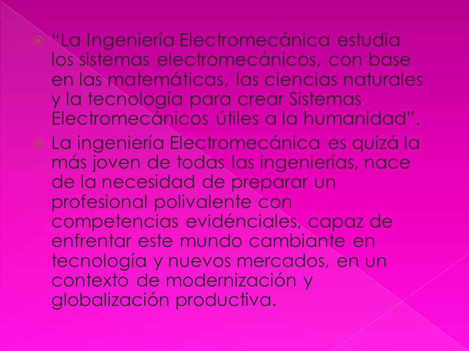 La Ingeniería Electromecánica estudia los sistemas electromecánicos, con base en las matemáticas, las ciencias naturales y la tecnología para crear Sistemas Electromecánicos útiles a la humanidad .