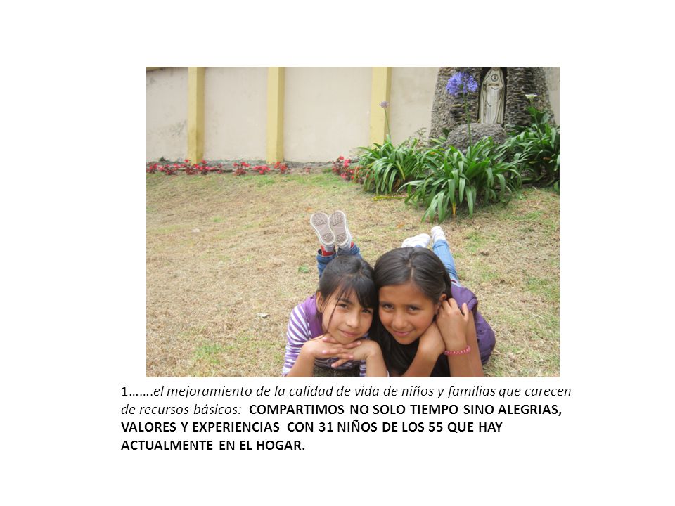 1…….el mejoramiento de la calidad de vida de niños y familias que carecen de recursos básicos: COMPARTIMOS NO SOLO TIEMPO SINO ALEGRIAS, VALORES Y EXPERIENCIAS CON 31 NIÑOS DE LOS 55 QUE HAY ACTUALMENTE EN EL HOGAR.