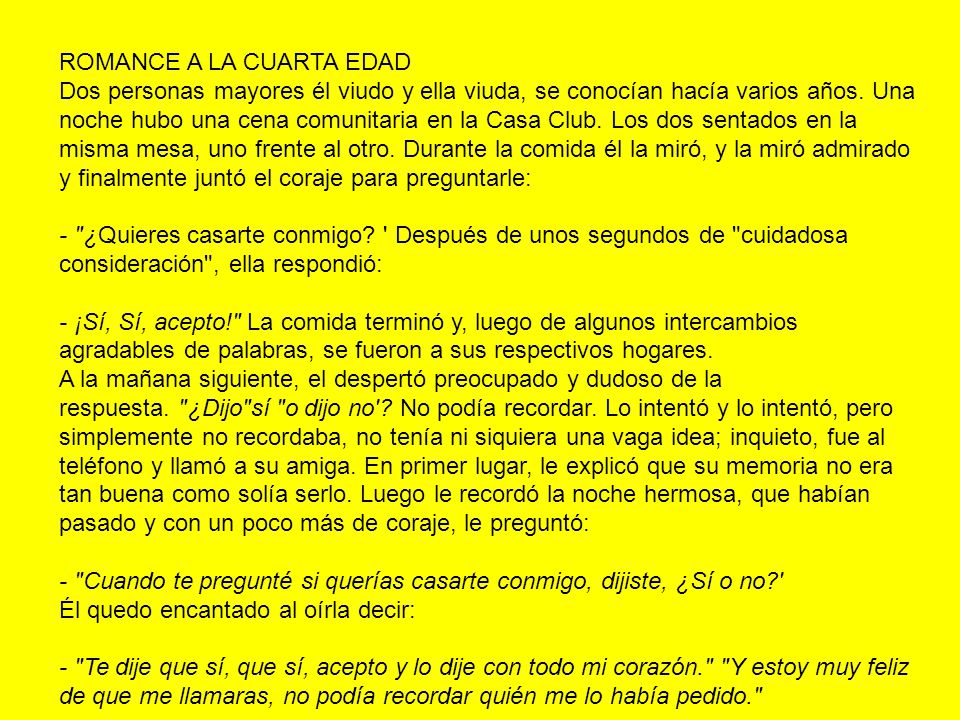 ROMANCE A LA CUARTA EDAD Dos personas mayores él viudo y ella viuda, se conocían hacía varios años. Una noche hubo una cena comunitaria en la Casa Club. Los dos sentados en la misma mesa, uno frente al otro. Durante la comida él la miró, y la miró admirado y finalmente juntó el coraje para preguntarle: