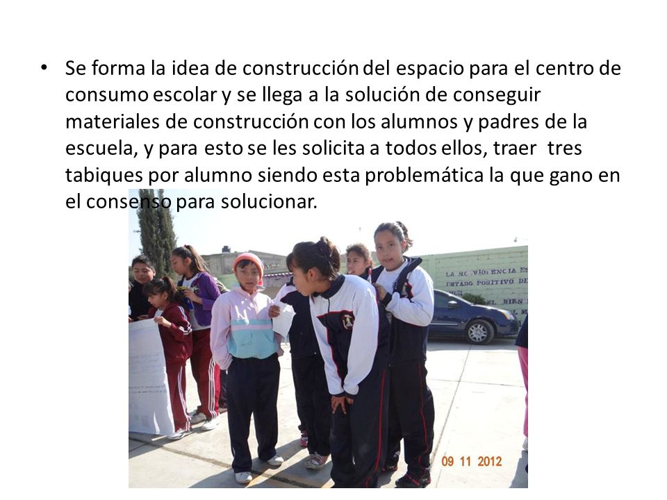 Se forma la idea de construcción del espacio para el centro de consumo escolar y se llega a la solución de conseguir materiales de construcción con los alumnos y padres de la escuela, y para esto se les solicita a todos ellos, traer tres tabiques por alumno siendo esta problemática la que gano en el consenso para solucionar.