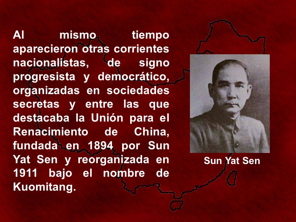 Al mismo tiempo aparecieron otras corrientes nacionalistas, de signo progresista y democrático, organizadas en sociedades secretas y entre las que destacaba la Unión para el Renacimiento de China, fundada en 1894 por Sun Yat Sen y reorganizada en 1911 bajo el nombre de Kuomitang.