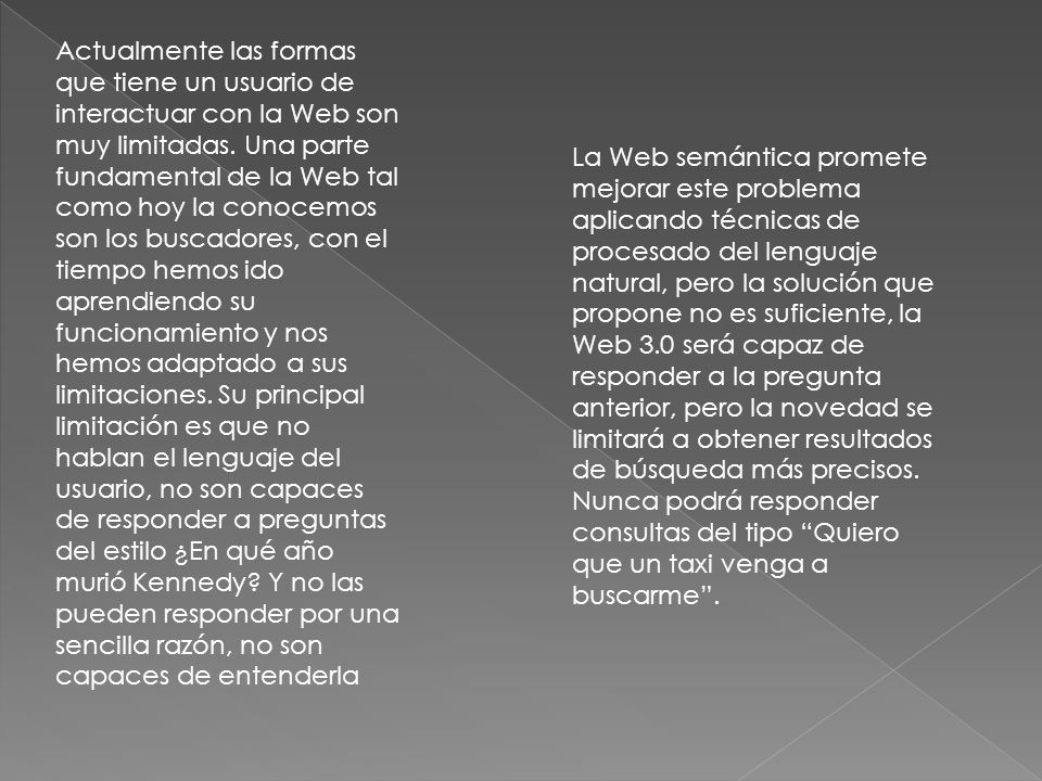 Actualmente las formas que tiene un usuario de interactuar con la Web son muy limitadas. Una parte fundamental de la Web tal como hoy la conocemos son los buscadores, con el tiempo hemos ido aprendiendo su funcionamiento y nos hemos adaptado a sus limitaciones. Su principal limitación es que no hablan el lenguaje del usuario, no son capaces de responder a preguntas del estilo ¿En qué año murió Kennedy Y no las pueden responder por una sencilla razón, no son capaces de entenderla