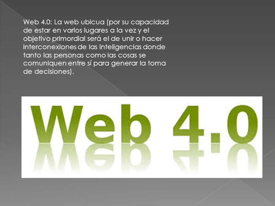 Web 4.0: La web ubicua (por su capacidad de estar en varios lugares a la vez y el objetivo primordial será el de unir o hacer interconexiones de las inteligencias donde tanto las personas como las cosas se comuniquen entre sí para generar la toma de decisiones).