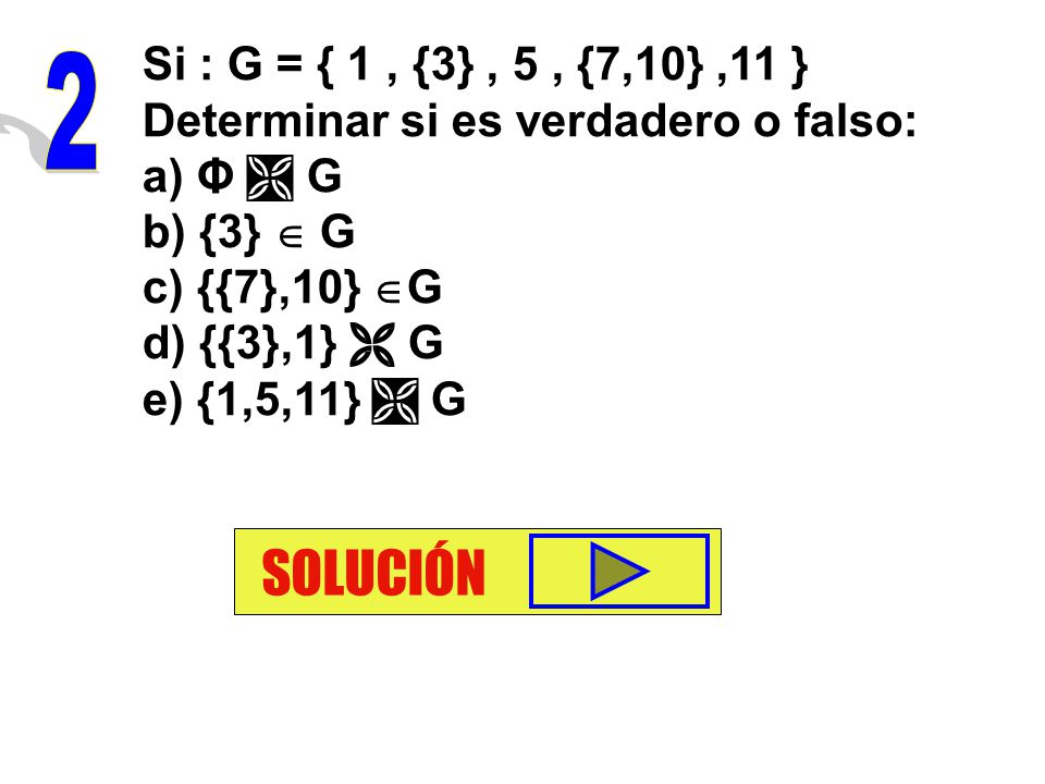 Si : G = { 1 , {3} , 5 , {7,10} ,11 } Determinar si es verdadero o falso: a) Φ  G. b) {3}  G. c) {{7},10} G.