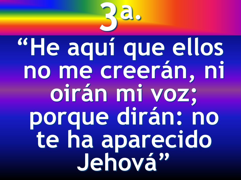 3a. He aquí que ellos no me creerán, ni oirán mi voz; porque dirán: no te ha aparecido Jehová