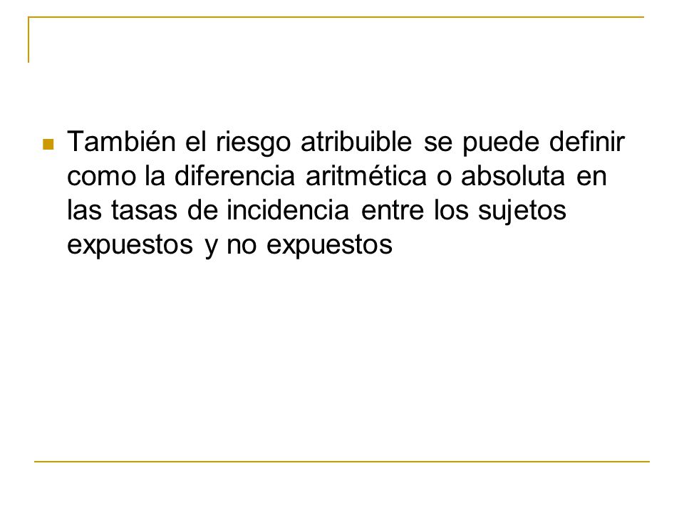 También el riesgo atribuible se puede definir como la diferencia aritmética o absoluta en las tasas de incidencia entre los sujetos expuestos y no expuestos