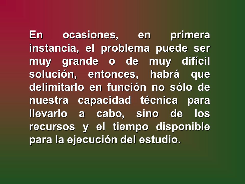 En ocasiones, en primera instancia, el problema puede ser muy grande o de muy difícil solución, entonces, habrá que delimitarlo en función no sólo de nuestra capacidad técnica para llevarlo a cabo, sino de los recursos y el tiempo disponible para la ejecución del estudio.