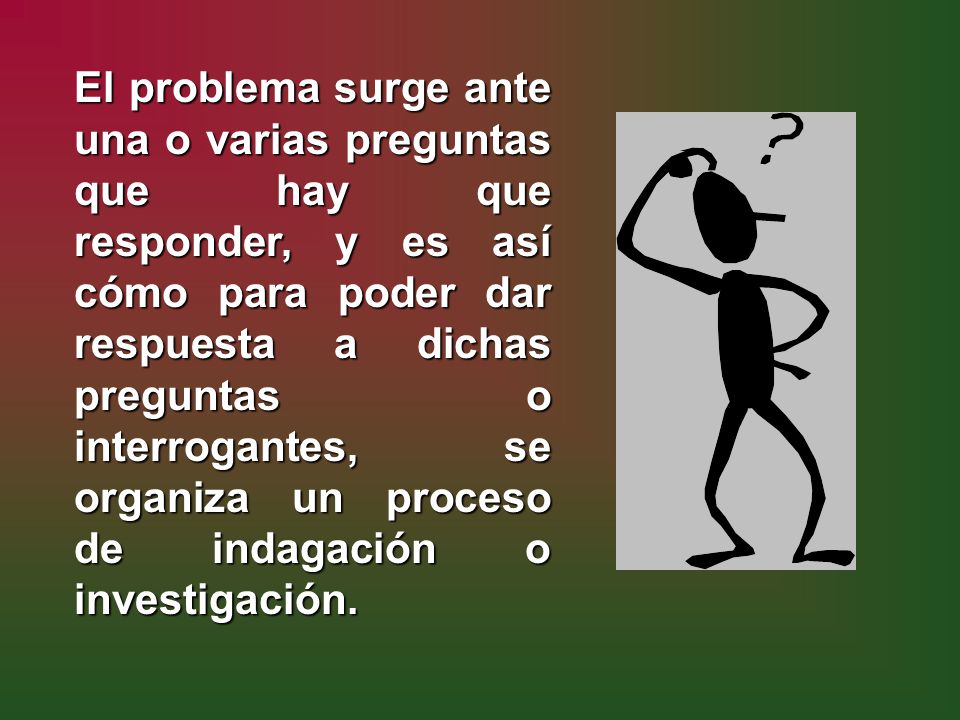 El problema surge ante una o varias preguntas que hay que responder, y es así cómo para poder dar respuesta a dichas preguntas o interrogantes, se organiza un proceso de indagación o investigación.
