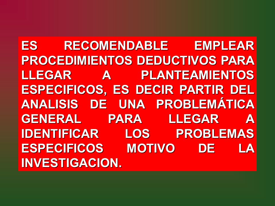 ES RECOMENDABLE EMPLEAR PROCEDIMIENTOS DEDUCTIVOS PARA LLEGAR A PLANTEAMIENTOS ESPECIFICOS, ES DECIR PARTIR DEL ANALISIS DE UNA PROBLEMÁTICA GENERAL PARA LLEGAR A IDENTIFICAR LOS PROBLEMAS ESPECIFICOS MOTIVO DE LA INVESTIGACION.