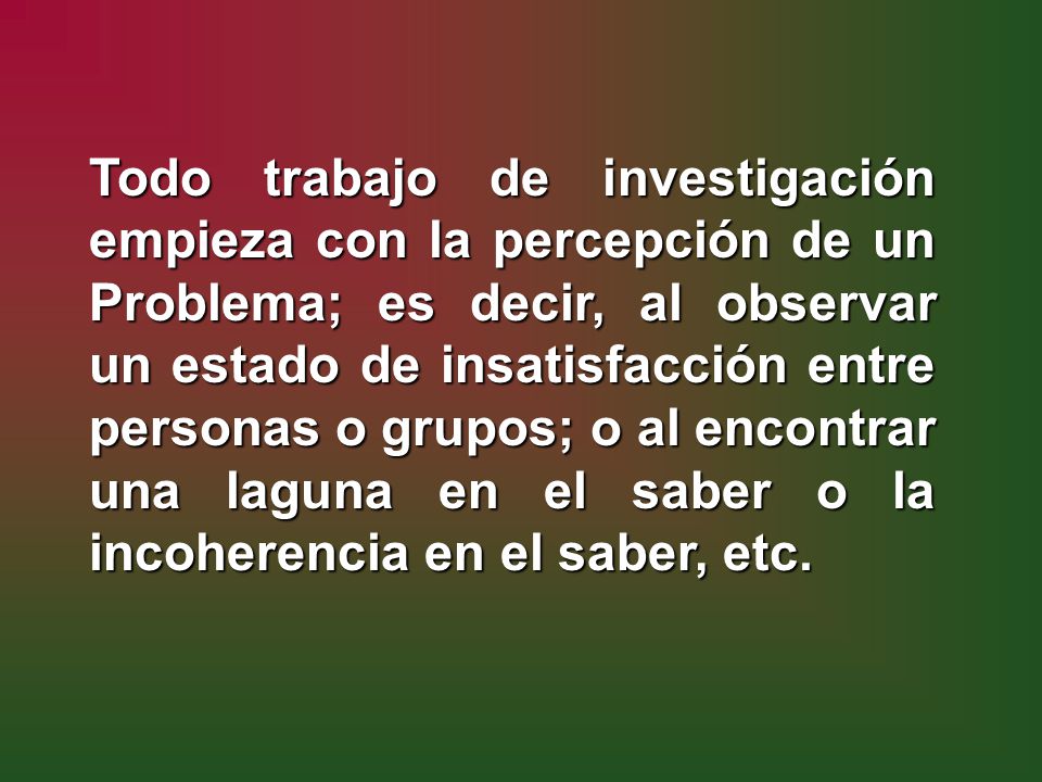 Todo trabajo de investigación empieza con la percepción de un Problema; es decir, al observar un estado de insatisfacción entre personas o grupos; o al encontrar una laguna en el saber o la incoherencia en el saber, etc.