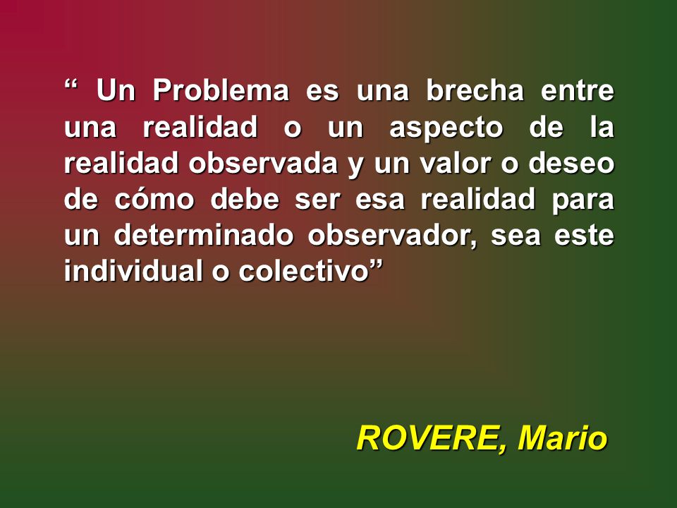 Un Problema es una brecha entre una realidad o un aspecto de la realidad observada y un valor o deseo de cómo debe ser esa realidad para un determinado observador, sea este individual o colectivo