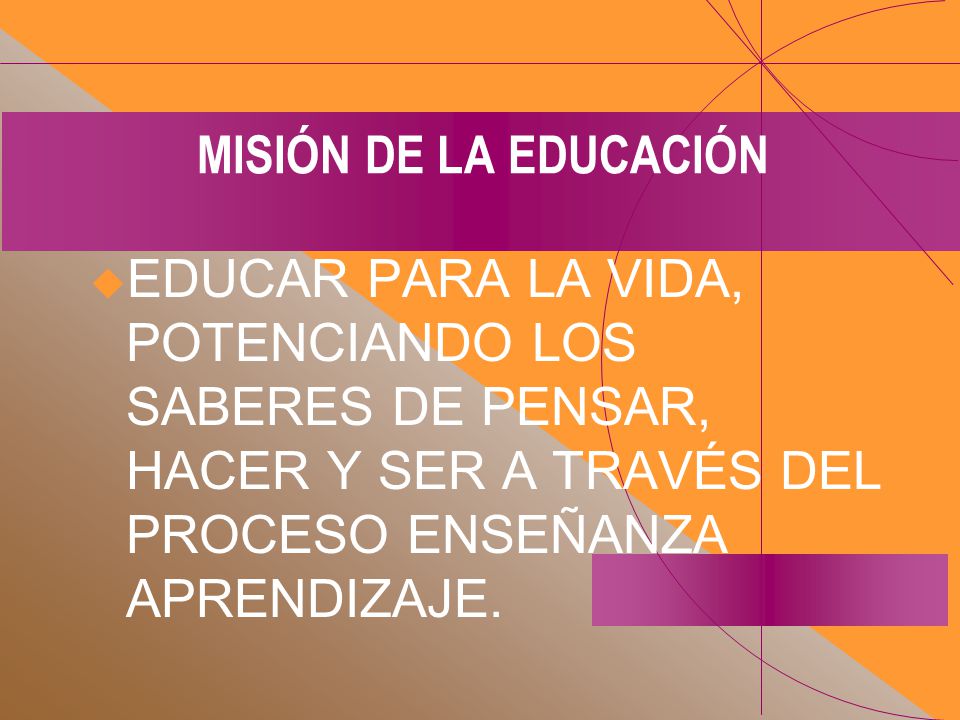 MISIÓN DE LA EDUCACIÓN EDUCAR PARA LA VIDA, POTENCIANDO LOS SABERES DE PENSAR, HACER Y SER A TRAVÉS DEL PROCESO ENSEÑANZA APRENDIZAJE.
