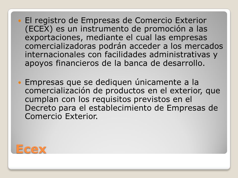 El registro de Empresas de Comercio Exterior (ECEX) es un instrumento de promoción a las exportaciones, mediante el cual las empresas comercializadoras podrán acceder a los mercados internacionales con facilidades administrativas y apoyos financieros de la banca de desarrollo.