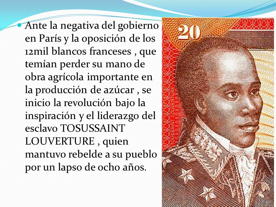 Ante la negativa del gobierno en París y la oposición de los 12mil blancos franceses , que temían perder su mano de obra agrícola importante en la producción de azúcar , se inicio la revolución bajo la inspiración y el liderazgo del esclavo TOSUSSAINT LOUVERTURE , quien mantuvo rebelde a su pueblo por un lapso de ocho años.