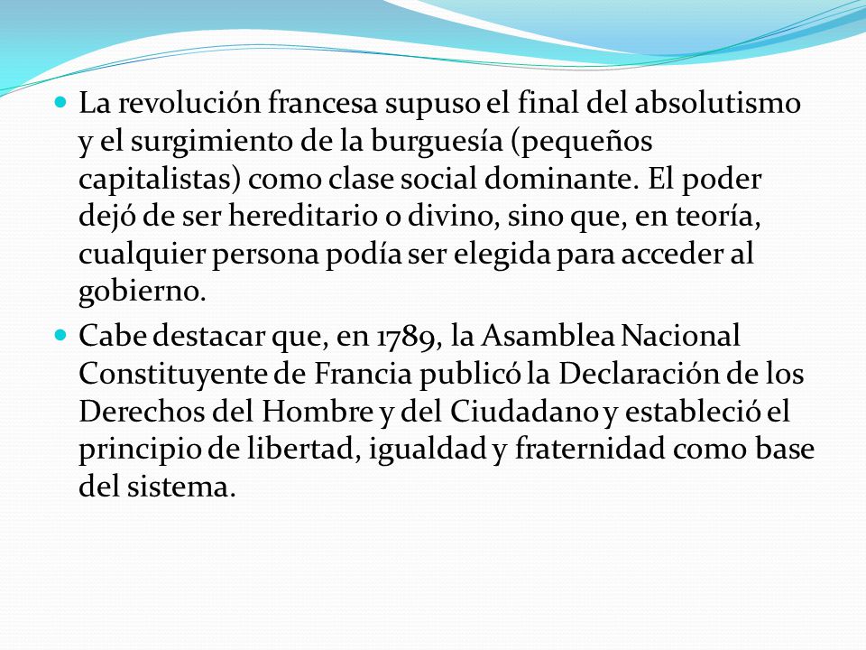 La revolución francesa supuso el final del absolutismo y el surgimiento de la burguesía (pequeños capitalistas) como clase social dominante. El poder dejó de ser hereditario o divino, sino que, en teoría, cualquier persona podía ser elegida para acceder al gobierno.