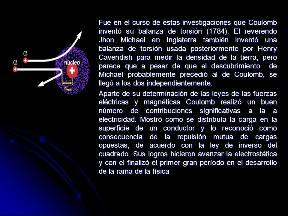 Fue en el curso de estas investigaciones que Coulomb inventó su balanza de torsión (1784). El reverendo Jhon Michael en Inglaterra también inventó una balanza de torsión usada posteriormente por Henry Cavendish para medir la densidad de la tierra, pero parece que a pesar de que el descubrimiento de Michael probablemente precedió al de Coulomb, se llegó a los dos independientemente.