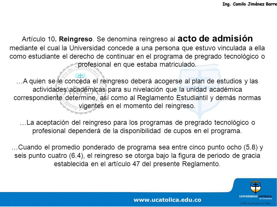 Artículo 10. Reingreso. Se denomina reingreso al acto de admisión mediante el cual la Universidad concede a una persona que estuvo vinculada a ella como estudiante el derecho de continuar en el programa de pregrado tecnológico o profesional en que estaba matriculado.