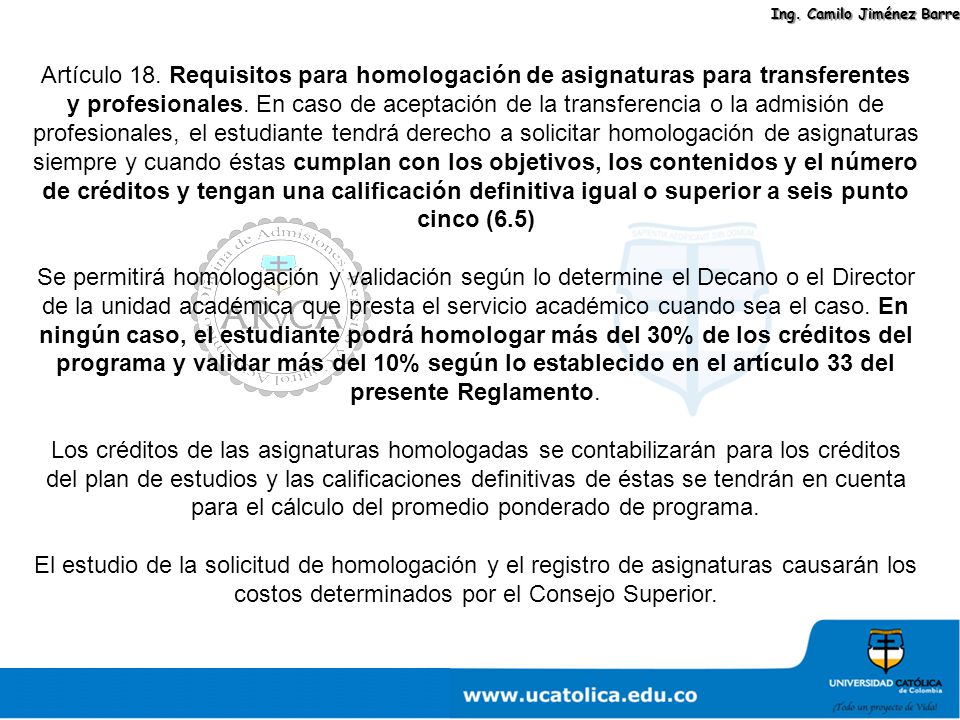 Artículo 18. Requisitos para homologación de asignaturas para transferentes y profesionales. En caso de aceptación de la transferencia o la admisión de profesionales, el estudiante tendrá derecho a solicitar homologación de asignaturas siempre y cuando éstas cumplan con los objetivos, los contenidos y el número de créditos y tengan una calificación definitiva igual o superior a seis punto cinco (6.5)
