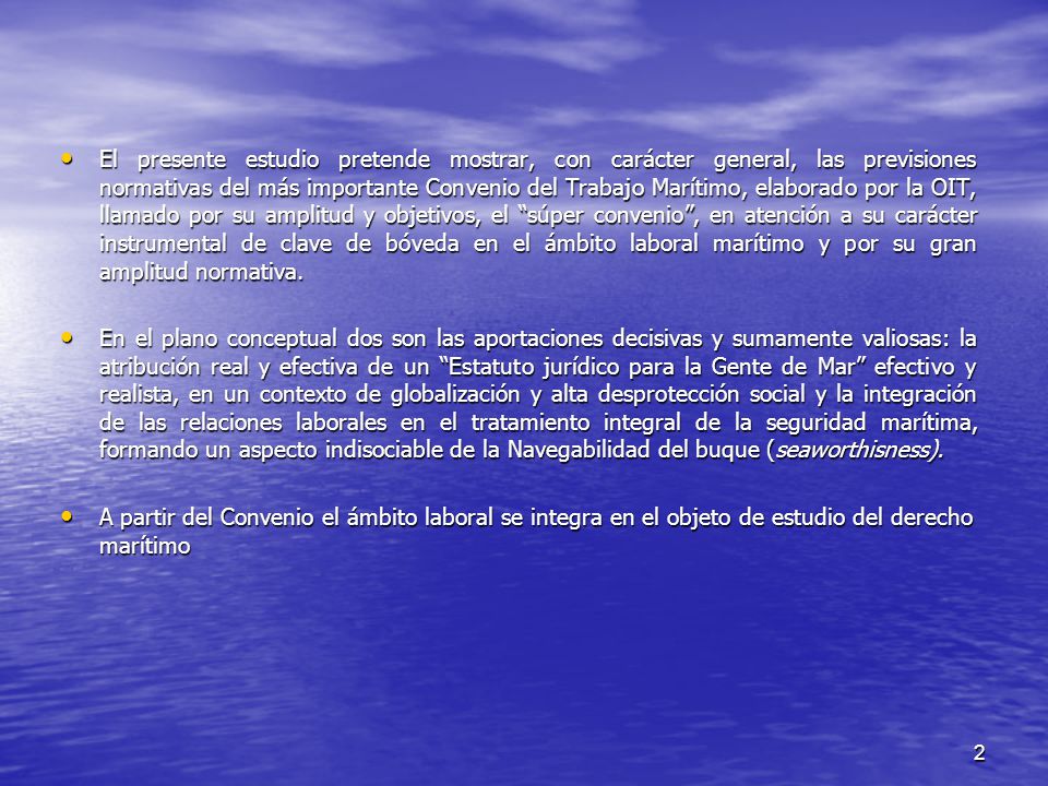 El presente estudio pretende mostrar, con carácter general, las previsiones normativas del más importante Convenio del Trabajo Marítimo, elaborado por la OIT, llamado por su amplitud y objetivos, el súper convenio , en atención a su carácter instrumental de clave de bóveda en el ámbito laboral marítimo y por su gran amplitud normativa.