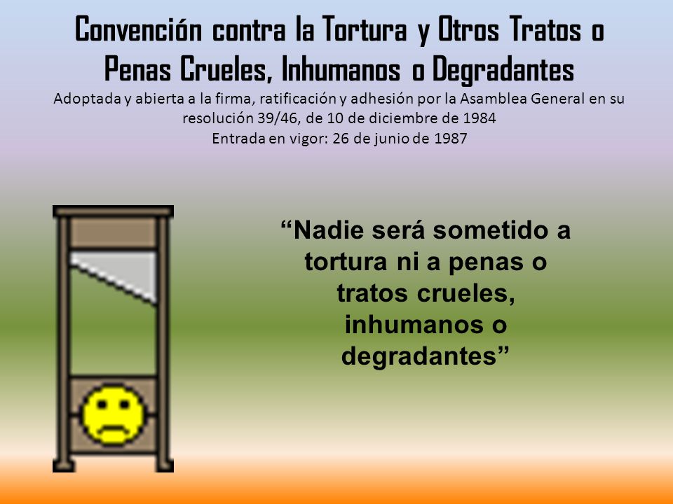 Convención contra la Tortura y Otros Tratos o Penas Crueles, Inhumanos o Degradantes Adoptada y abierta a la firma, ratificación y adhesión por la Asamblea General en su resolución 39/46, de 10 de diciembre de 1984 Entrada en vigor: 26 de junio de 1987