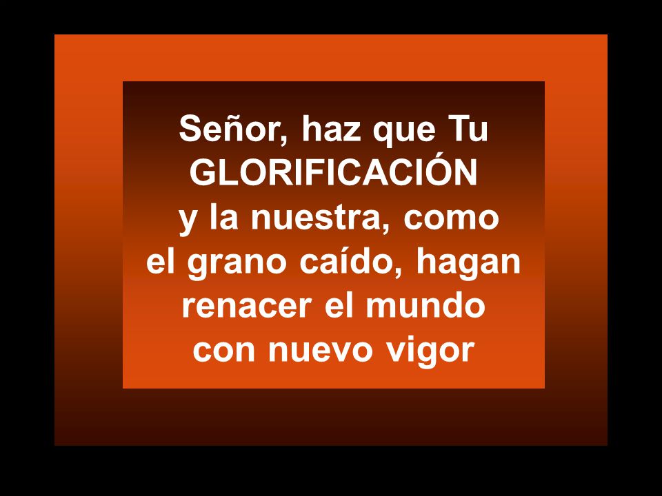 Señor, haz que Tu GLORIFICACIÓN y la nuestra, como el grano caído, hagan renacer el mundo con nuevo vigor