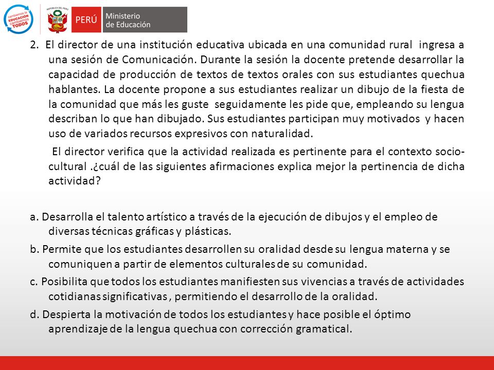 2. El director de una institución educativa ubicada en una comunidad rural ingresa a una sesión de Comunicación. Durante la sesión la docente pretende desarrollar la capacidad de producción de textos de textos orales con sus estudiantes quechua hablantes. La docente propone a sus estudiantes realizar un dibujo de la fiesta de la comunidad que más les guste seguidamente les pide que, empleando su lengua describan lo que han dibujado. Sus estudiantes participan muy motivados y hacen uso de variados recursos expresivos con naturalidad.