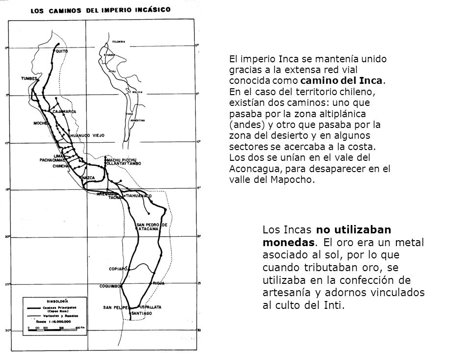 El imperio Inca se mantenía unido gracias a la extensa red vial conocida como camino del Inca. En el caso del territorio chileno, existían dos caminos: uno que pasaba por la zona altiplánica (andes) y otro que pasaba por la zona del desierto y en algunos sectores se acercaba a la costa. Los dos se unían en el vale del Aconcagua, para desaparecer en el valle del Mapocho.